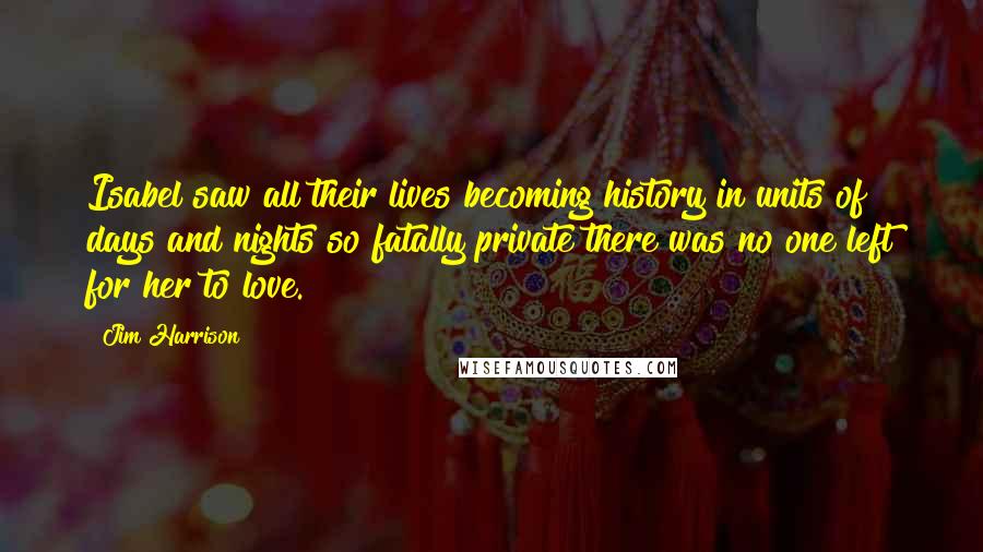 Jim Harrison Quotes: Isabel saw all their lives becoming history in units of days and nights so fatally private there was no one left for her to love.