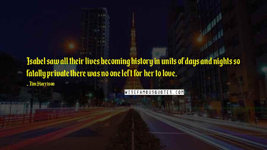 Jim Harrison Quotes: Isabel saw all their lives becoming history in units of days and nights so fatally private there was no one left for her to love.