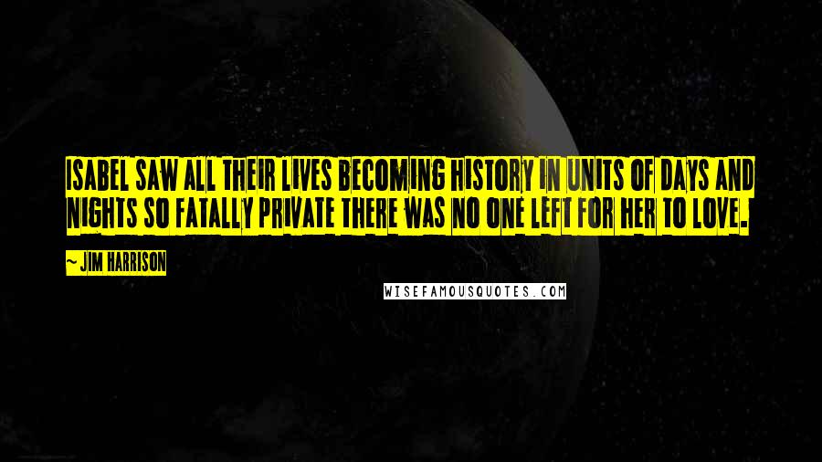 Jim Harrison Quotes: Isabel saw all their lives becoming history in units of days and nights so fatally private there was no one left for her to love.