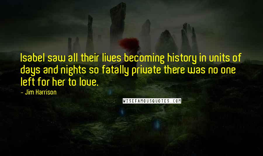 Jim Harrison Quotes: Isabel saw all their lives becoming history in units of days and nights so fatally private there was no one left for her to love.