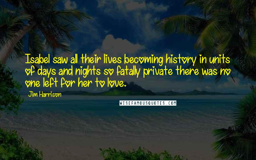 Jim Harrison Quotes: Isabel saw all their lives becoming history in units of days and nights so fatally private there was no one left for her to love.