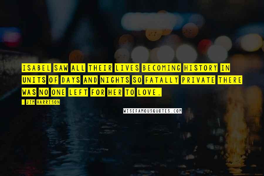 Jim Harrison Quotes: Isabel saw all their lives becoming history in units of days and nights so fatally private there was no one left for her to love.