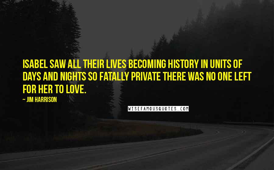 Jim Harrison Quotes: Isabel saw all their lives becoming history in units of days and nights so fatally private there was no one left for her to love.