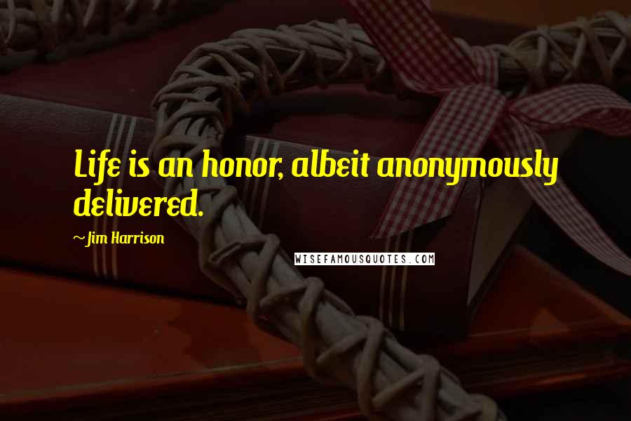 Jim Harrison Quotes: Life is an honor, albeit anonymously delivered.