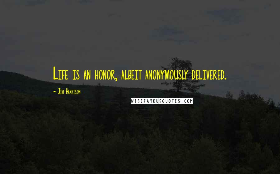 Jim Harrison Quotes: Life is an honor, albeit anonymously delivered.