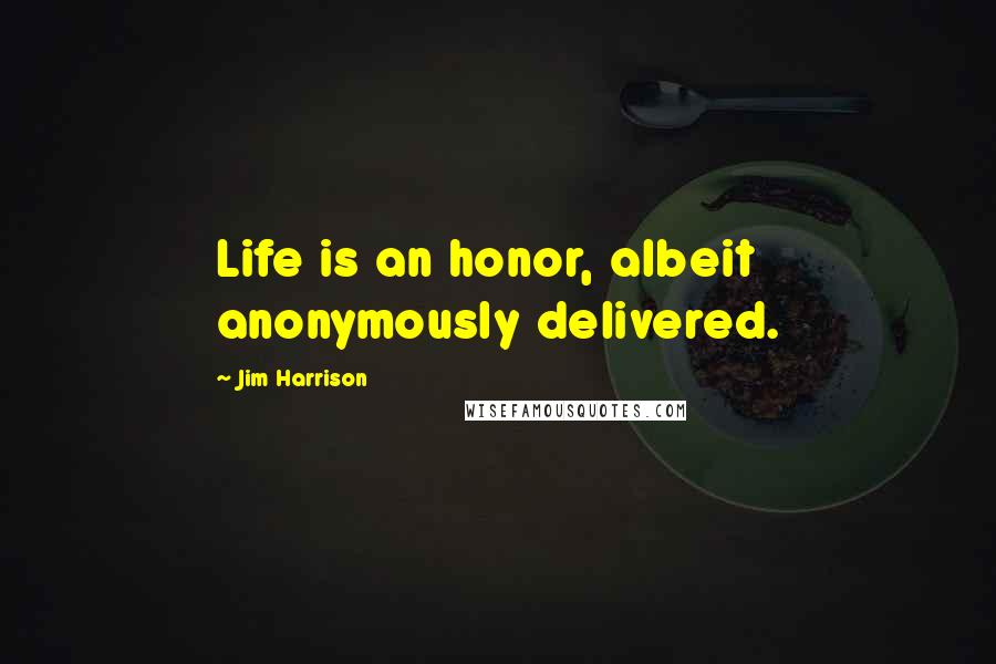 Jim Harrison Quotes: Life is an honor, albeit anonymously delivered.