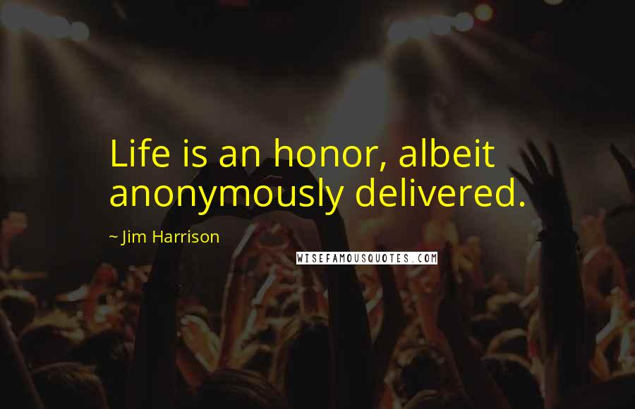 Jim Harrison Quotes: Life is an honor, albeit anonymously delivered.