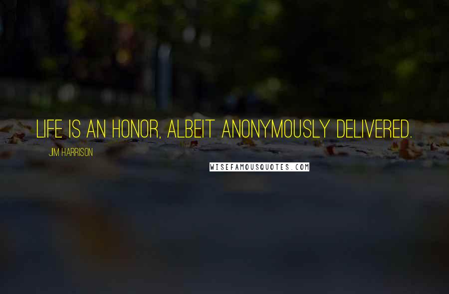 Jim Harrison Quotes: Life is an honor, albeit anonymously delivered.