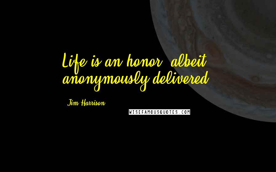 Jim Harrison Quotes: Life is an honor, albeit anonymously delivered.