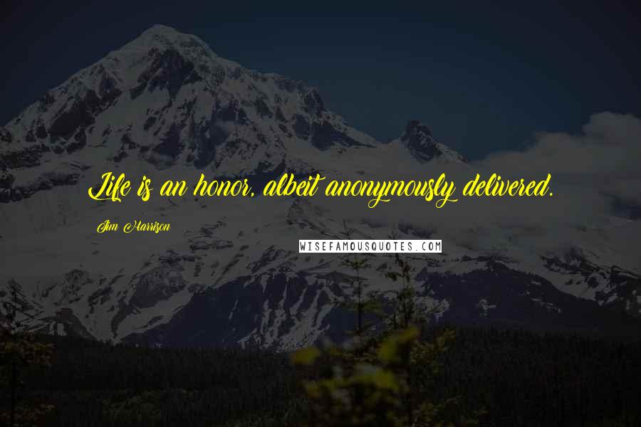 Jim Harrison Quotes: Life is an honor, albeit anonymously delivered.