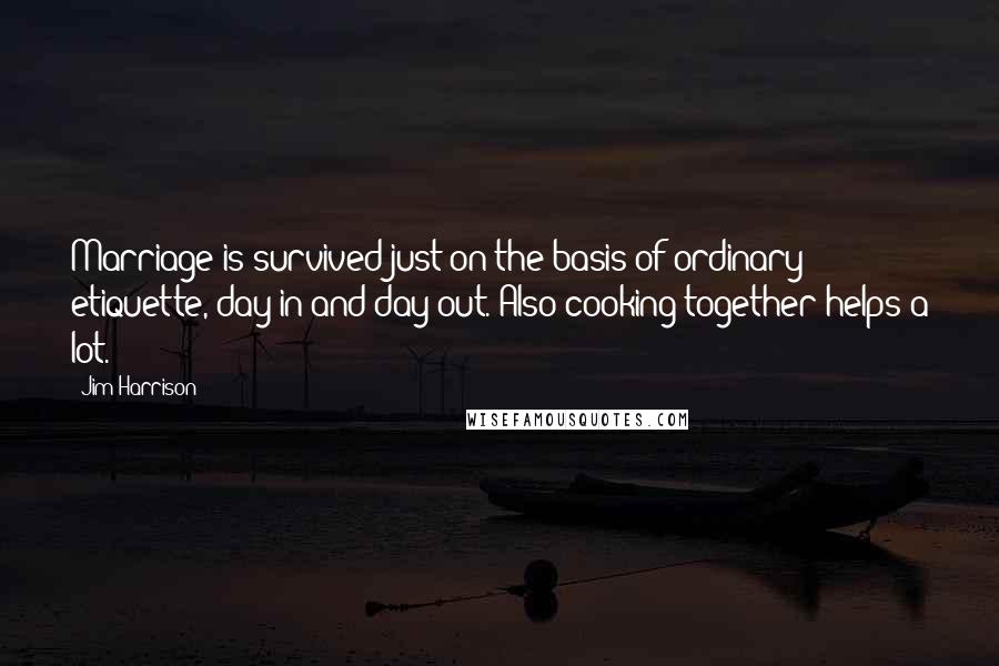 Jim Harrison Quotes: Marriage is survived just on the basis of ordinary etiquette, day in and day out. Also cooking together helps a lot.