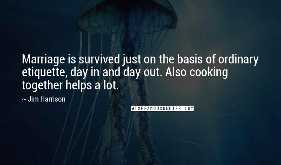 Jim Harrison Quotes: Marriage is survived just on the basis of ordinary etiquette, day in and day out. Also cooking together helps a lot.