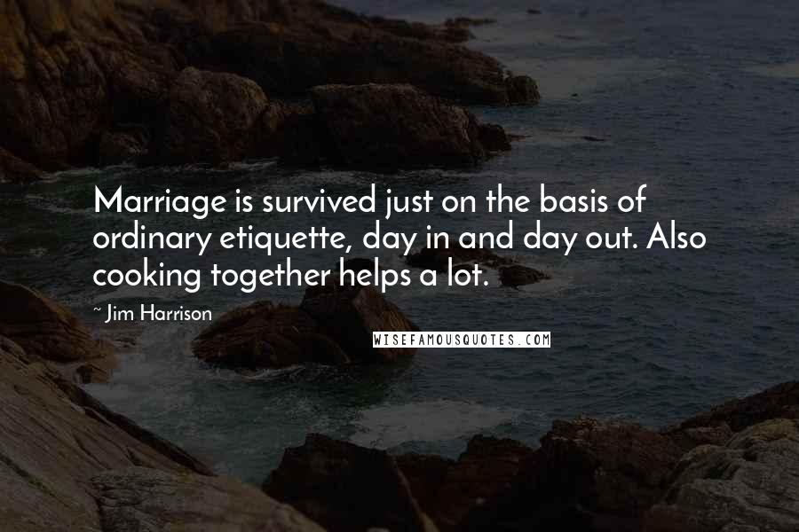 Jim Harrison Quotes: Marriage is survived just on the basis of ordinary etiquette, day in and day out. Also cooking together helps a lot.