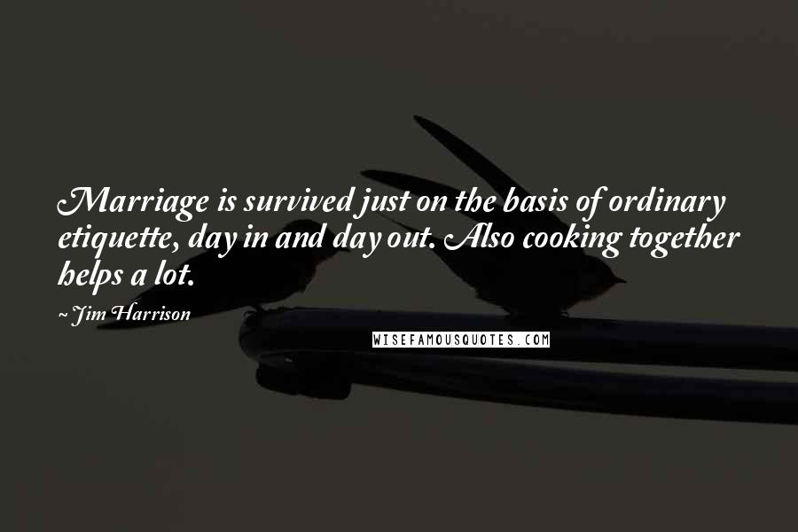 Jim Harrison Quotes: Marriage is survived just on the basis of ordinary etiquette, day in and day out. Also cooking together helps a lot.