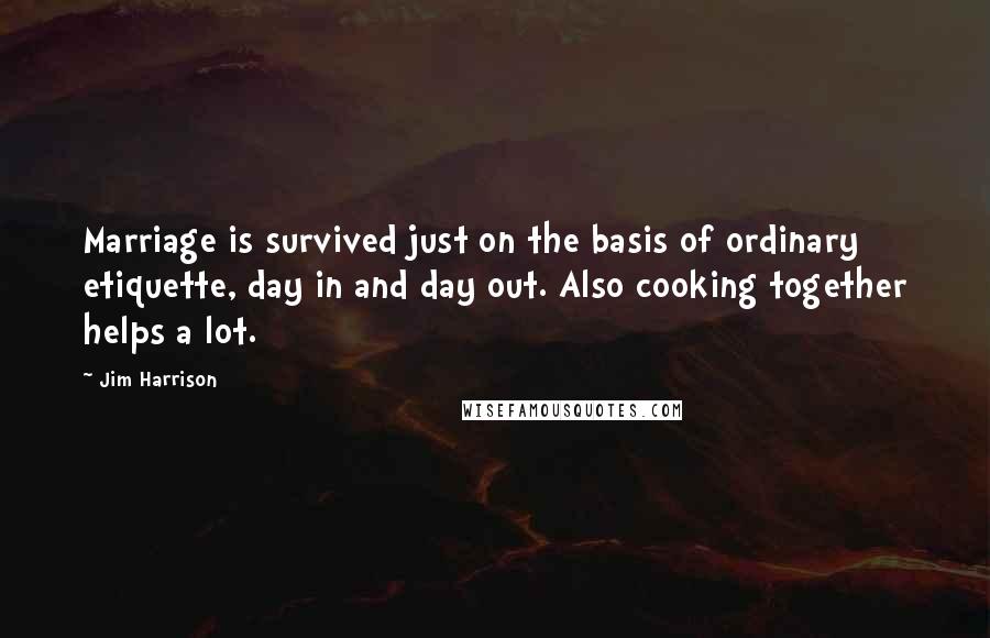 Jim Harrison Quotes: Marriage is survived just on the basis of ordinary etiquette, day in and day out. Also cooking together helps a lot.