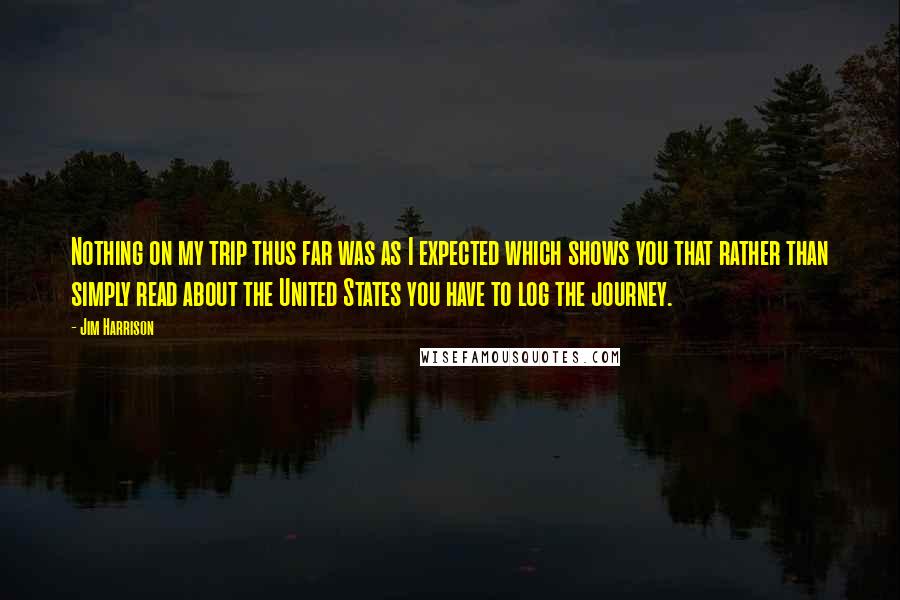 Jim Harrison Quotes: Nothing on my trip thus far was as I expected which shows you that rather than simply read about the United States you have to log the journey.