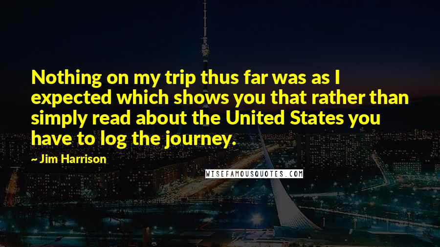 Jim Harrison Quotes: Nothing on my trip thus far was as I expected which shows you that rather than simply read about the United States you have to log the journey.