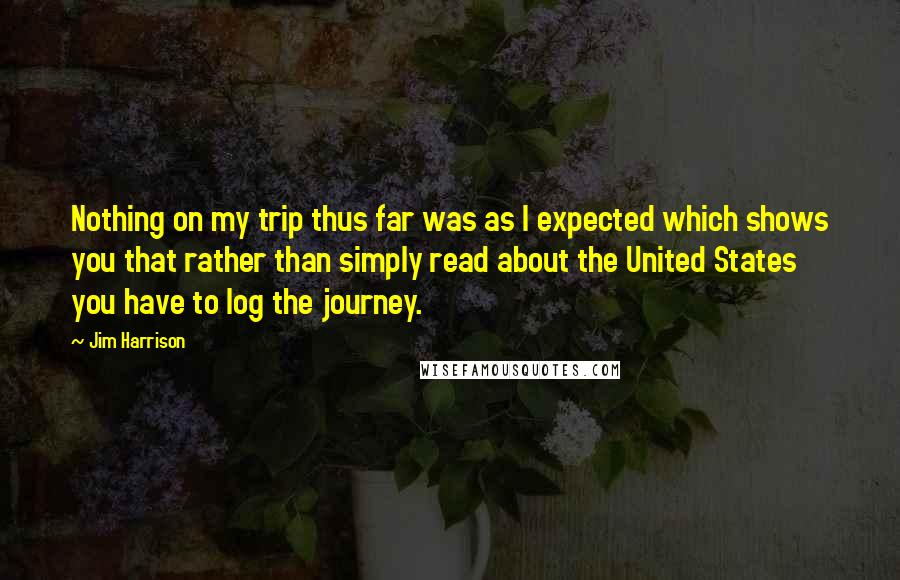 Jim Harrison Quotes: Nothing on my trip thus far was as I expected which shows you that rather than simply read about the United States you have to log the journey.