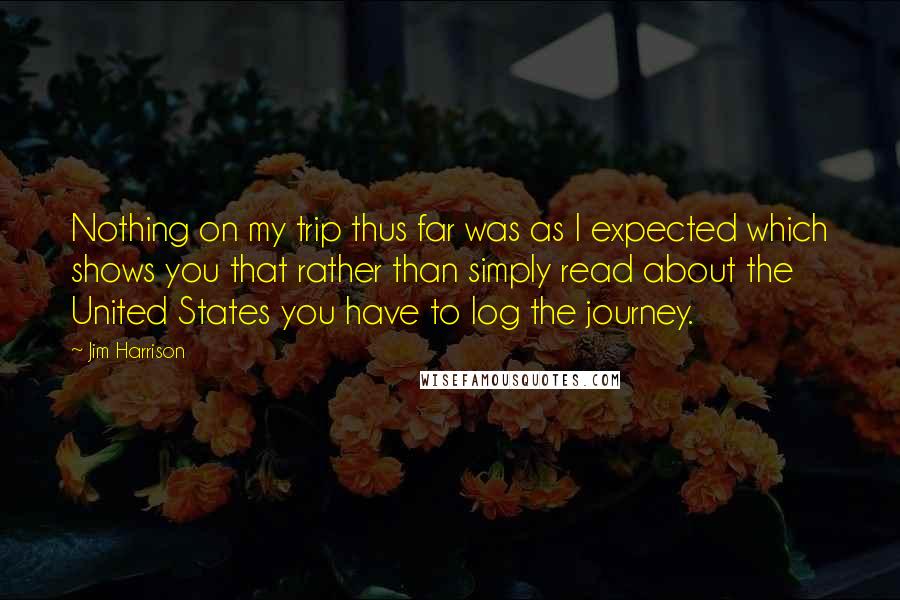 Jim Harrison Quotes: Nothing on my trip thus far was as I expected which shows you that rather than simply read about the United States you have to log the journey.