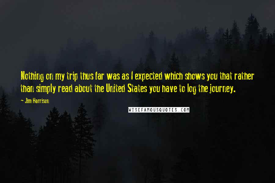Jim Harrison Quotes: Nothing on my trip thus far was as I expected which shows you that rather than simply read about the United States you have to log the journey.