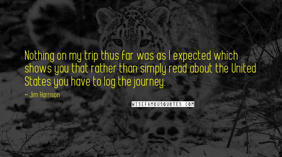 Jim Harrison Quotes: Nothing on my trip thus far was as I expected which shows you that rather than simply read about the United States you have to log the journey.
