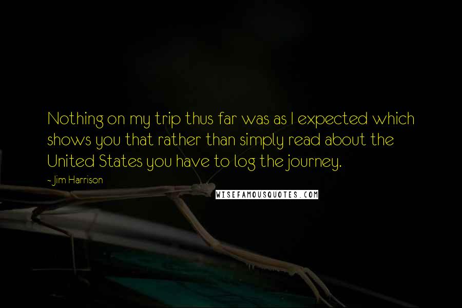 Jim Harrison Quotes: Nothing on my trip thus far was as I expected which shows you that rather than simply read about the United States you have to log the journey.