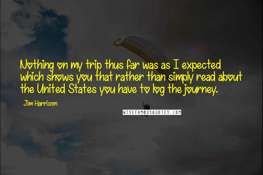 Jim Harrison Quotes: Nothing on my trip thus far was as I expected which shows you that rather than simply read about the United States you have to log the journey.
