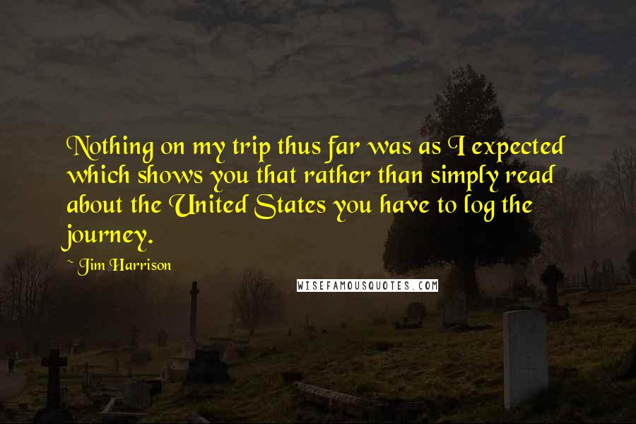 Jim Harrison Quotes: Nothing on my trip thus far was as I expected which shows you that rather than simply read about the United States you have to log the journey.