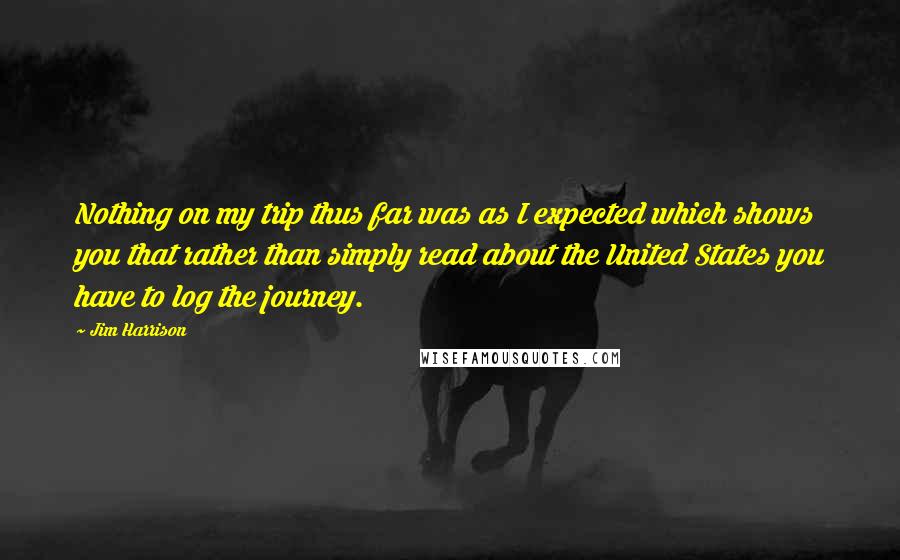Jim Harrison Quotes: Nothing on my trip thus far was as I expected which shows you that rather than simply read about the United States you have to log the journey.