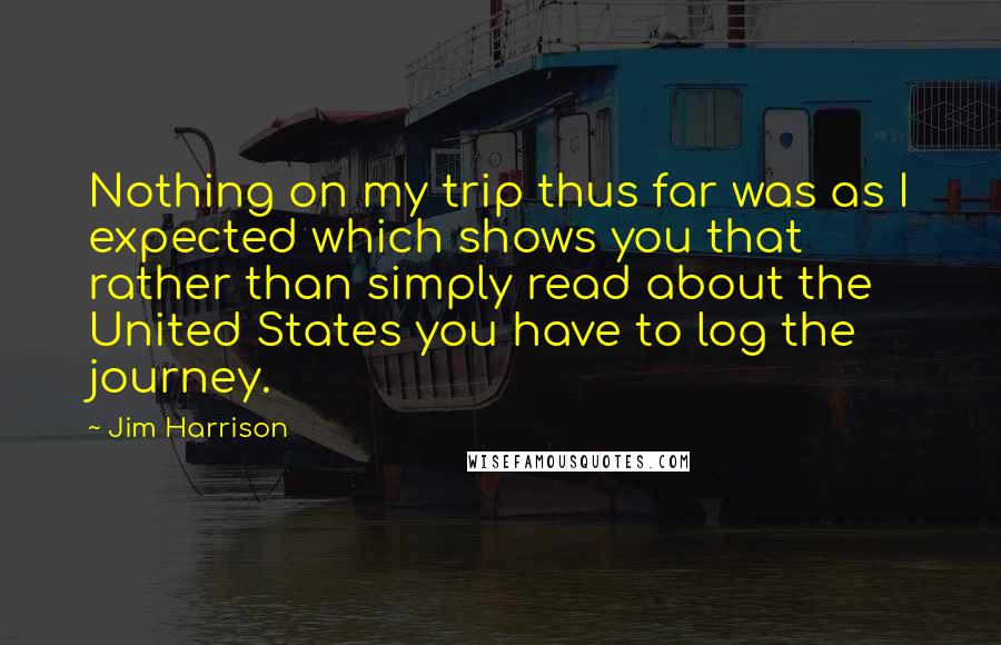 Jim Harrison Quotes: Nothing on my trip thus far was as I expected which shows you that rather than simply read about the United States you have to log the journey.