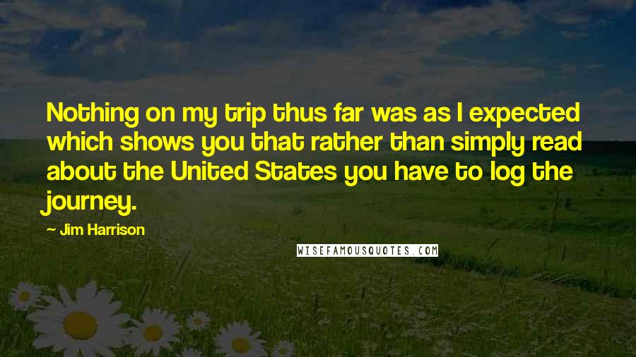 Jim Harrison Quotes: Nothing on my trip thus far was as I expected which shows you that rather than simply read about the United States you have to log the journey.