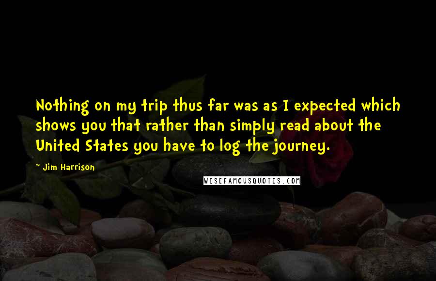 Jim Harrison Quotes: Nothing on my trip thus far was as I expected which shows you that rather than simply read about the United States you have to log the journey.