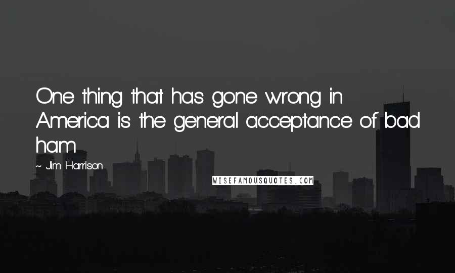 Jim Harrison Quotes: One thing that has gone wrong in America is the general acceptance of bad ham