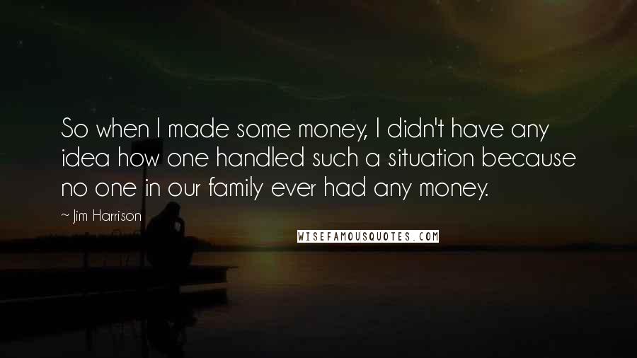 Jim Harrison Quotes: So when I made some money, I didn't have any idea how one handled such a situation because no one in our family ever had any money.