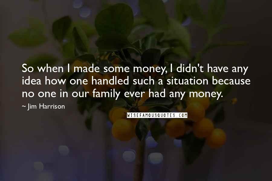 Jim Harrison Quotes: So when I made some money, I didn't have any idea how one handled such a situation because no one in our family ever had any money.