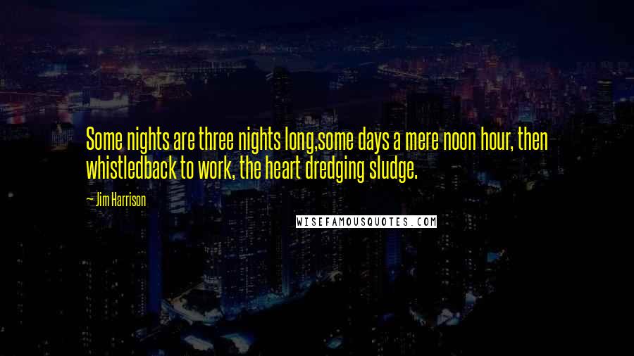 Jim Harrison Quotes: Some nights are three nights long,some days a mere noon hour, then whistledback to work, the heart dredging sludge.