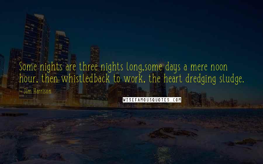 Jim Harrison Quotes: Some nights are three nights long,some days a mere noon hour, then whistledback to work, the heart dredging sludge.