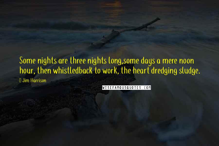 Jim Harrison Quotes: Some nights are three nights long,some days a mere noon hour, then whistledback to work, the heart dredging sludge.