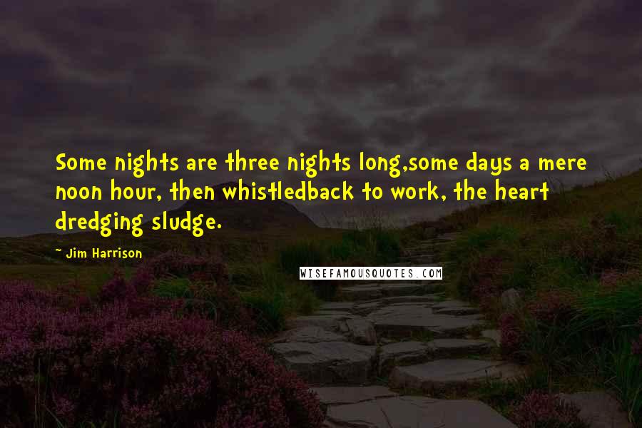 Jim Harrison Quotes: Some nights are three nights long,some days a mere noon hour, then whistledback to work, the heart dredging sludge.