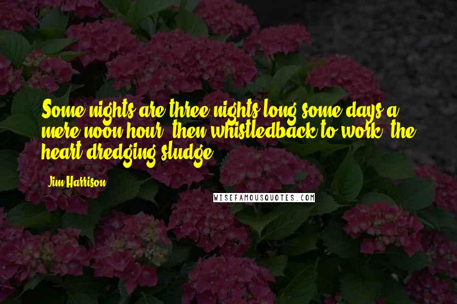 Jim Harrison Quotes: Some nights are three nights long,some days a mere noon hour, then whistledback to work, the heart dredging sludge.