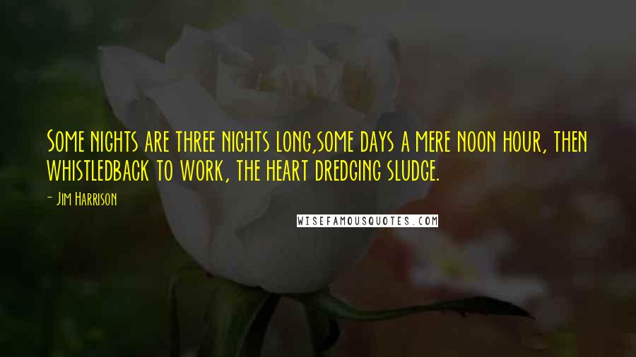 Jim Harrison Quotes: Some nights are three nights long,some days a mere noon hour, then whistledback to work, the heart dredging sludge.