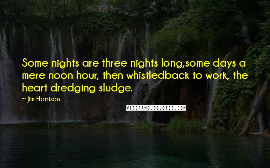 Jim Harrison Quotes: Some nights are three nights long,some days a mere noon hour, then whistledback to work, the heart dredging sludge.