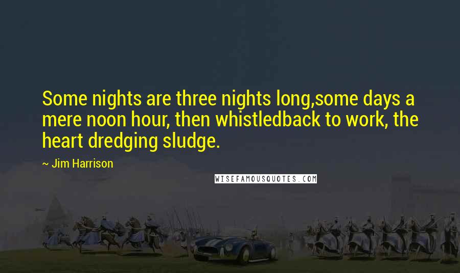 Jim Harrison Quotes: Some nights are three nights long,some days a mere noon hour, then whistledback to work, the heart dredging sludge.