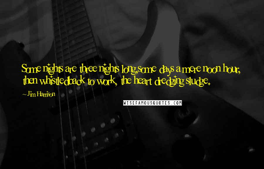 Jim Harrison Quotes: Some nights are three nights long,some days a mere noon hour, then whistledback to work, the heart dredging sludge.