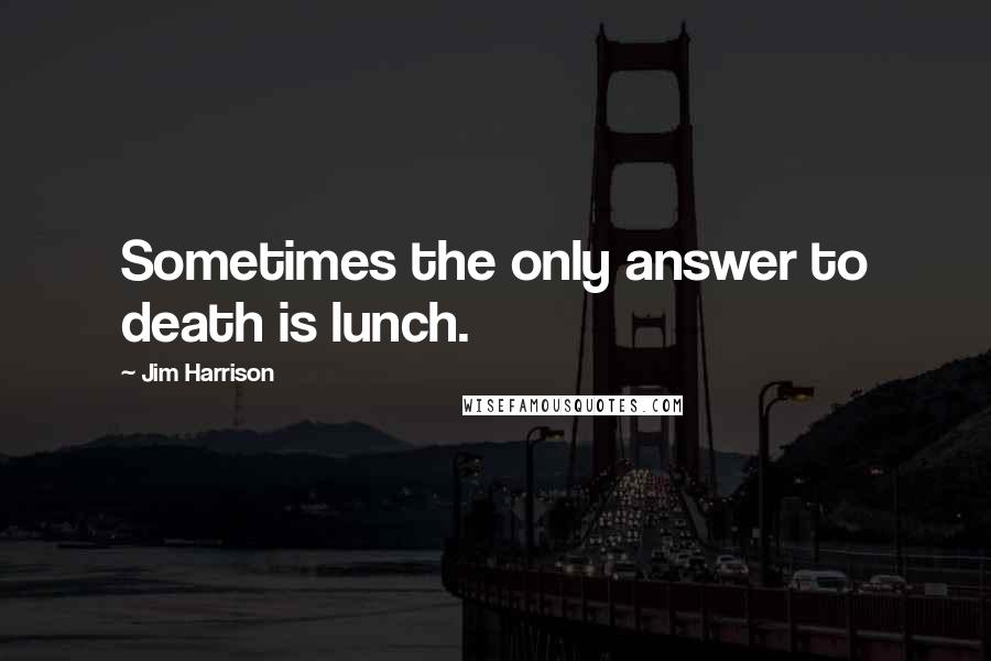 Jim Harrison Quotes: Sometimes the only answer to death is lunch.