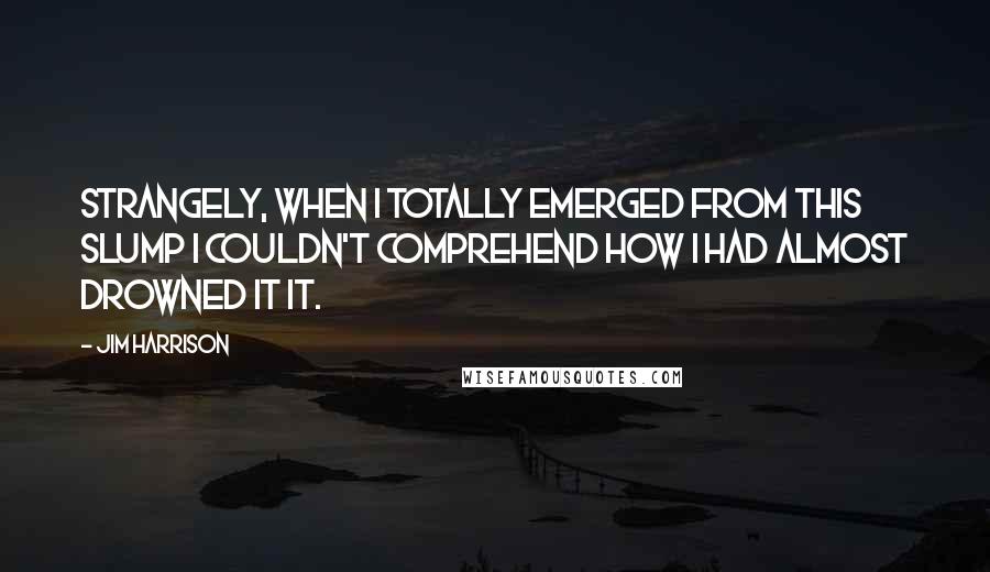 Jim Harrison Quotes: Strangely, when I totally emerged from this slump I couldn't comprehend how I had almost drowned it it.