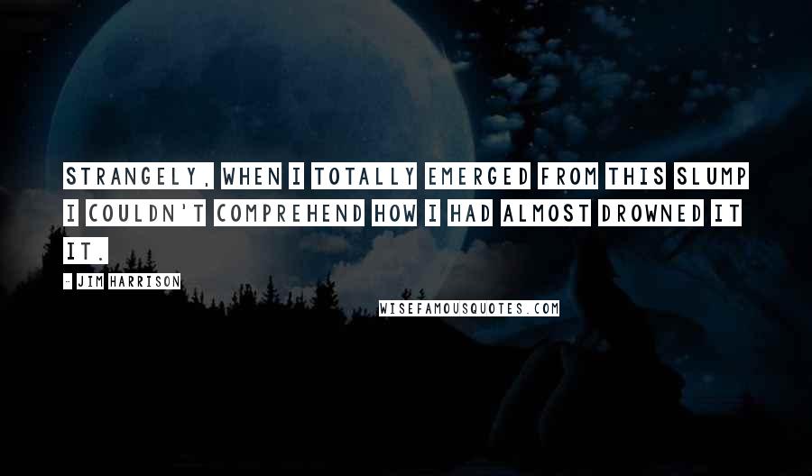 Jim Harrison Quotes: Strangely, when I totally emerged from this slump I couldn't comprehend how I had almost drowned it it.