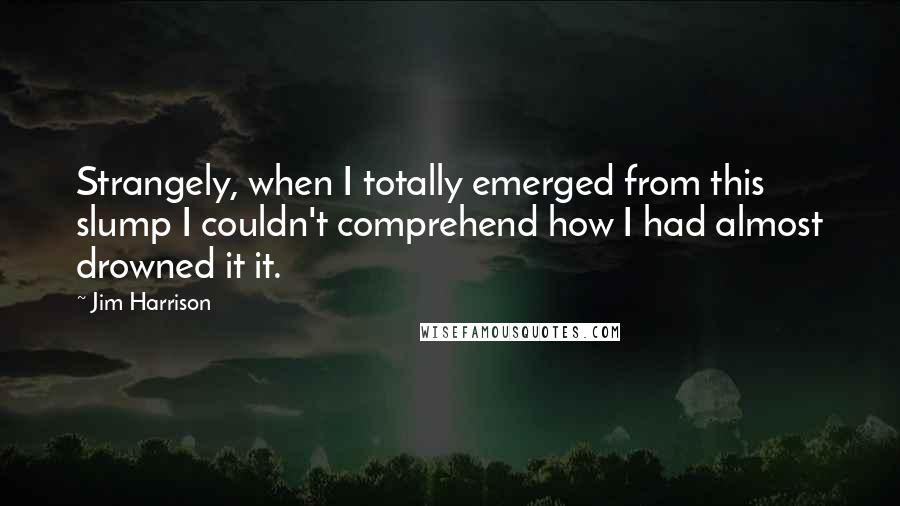 Jim Harrison Quotes: Strangely, when I totally emerged from this slump I couldn't comprehend how I had almost drowned it it.