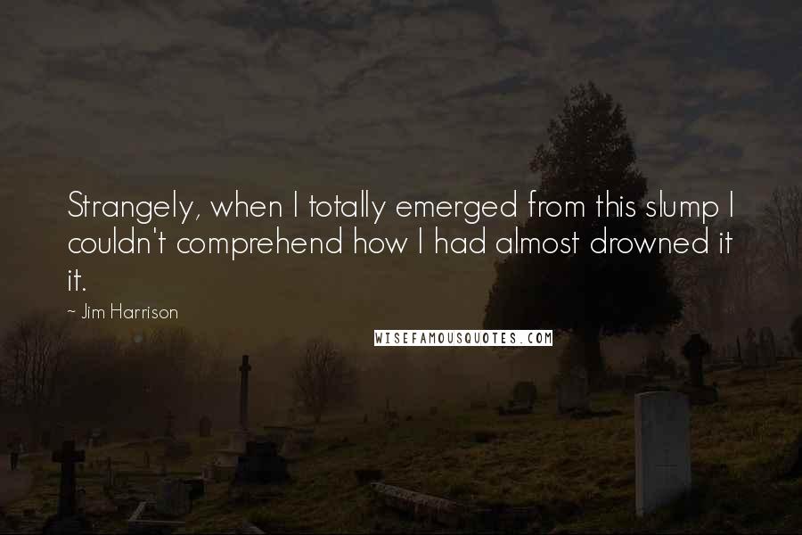 Jim Harrison Quotes: Strangely, when I totally emerged from this slump I couldn't comprehend how I had almost drowned it it.