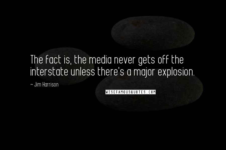 Jim Harrison Quotes: The fact is, the media never gets off the interstate unless there's a major explosion.